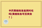 中药黄精和鱼能同时吃吗(黄精和鱼可否同食？)