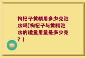 枸杞子黄精用多少克泡水喝(枸杞子与黄精泡水的适量用量是多少克？)