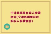 宁津县哪里有卖人参黄精膏(宁津县哪里可以购买人参黄精膏)