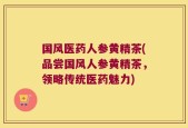 国风医药人参黄精茶(品尝国风人参黄精茶，领略传统医药魅力)
