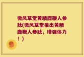 微风草堂黄精鹿鞭人参肽(微风草堂推出黄精鹿鞭人参肽，增强体力！)