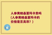 人参黄精桑葚玛卡贵吗(人参黄精桑葚玛卡的价格是否高昂？)