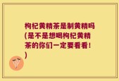 枸杞黄精茶是制黄精吗(是不是想喝枸杞黄精茶的你们一定要看看！)
