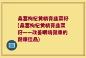 桑葚枸杞黄精膏韭菜籽(桑葚枸杞黄精膏韭菜籽——改善眼睛健康的健康佳品)