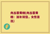 肉丛蓉黄精(肉丛蓉黄精：滋补双倍，女性首选)