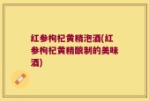 红参枸杞黄精泡酒(红参枸杞黄精酿制的美味酒)