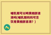 哺乳期可以喝黄精酵素液吗(哺乳期妈妈可否饮用黄精酵素液？)