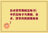 白术茯苓黄精五味子(中药五味子与黄精、白术、茯苓共同调理身体)