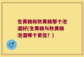 生黄精和熟黄精那个泡酒好(生黄精与熟黄精泡酒哪个更佳？)