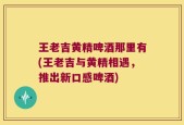 王老吉黄精啤酒那里有(王老吉与黄精相遇，推出新口感啤酒)