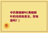 中药黄精鲜叶(黄精鲜叶的功效和用法，你知道吗？)
