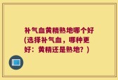 补气血黄精熟地哪个好(选择补气血，哪种更好：黄精还是熟地？)