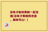 五味子能和黄精一起泡酒(五味子黄精同泡酒，美味可口！)
