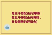 菟丝子搭配山药黄精(菟丝子搭配山药黄精，补益健脾的好组合)