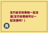 玉竹能否和黄精一起泡酒(玉竹和黄精可以一起泡酒吗？)