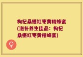 枸杞桑椹红枣黄精蜂蜜(滋补养生佳品：枸杞桑椹红枣黄精蜂蜜)