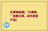 川黄精销量(“川黄精”销售火爆，成为明星产品)
