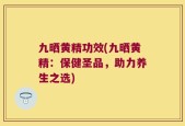 九晒黄精功效(九晒黄精：保健圣品，助力养生之选)