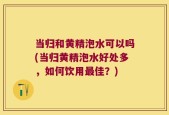 当归和黄精泡水可以吗(当归黄精泡水好处多，如何饮用最佳？)