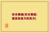 祁术黄精(祁术黄精：提高免疫力的良方)