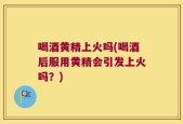 喝酒黄精上火吗(喝酒后服用黄精会引发上火吗？)