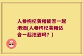 人参枸杞黄精能否一起泡酒(人参枸杞黄精适合一起泡酒吗？)