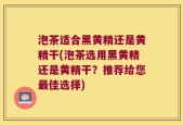 泡茶适合黑黄精还是黄精干(泡茶选用黑黄精还是黄精干？推荐给您最佳选择)