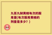九蒸九制黄精每次的服用量(每次服用黄精的剂量是多少？)