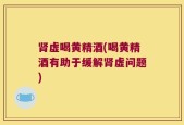 肾虚喝黄精酒(喝黄精酒有助于缓解肾虚问题)