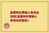 桑葚枸杞黄精人参泡水功效(桑葚枸杞黄精人参泡水的益处)