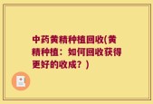 中药黄精种植回收(黄精种植：如何回收获得更好的收成？)