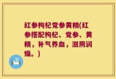 红参枸杞党参黄精(红参搭配枸杞、党参、黄精，补气养血，滋阴润燥。)