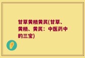 甘草黄精黄芪(甘草、黄精、黄芪：中医药中的三宝)