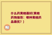 什么药黄精最好(黄精药物推荐：哪种黄精药品最优？)