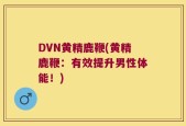 DVN黄精鹿鞭(黄精鹿鞭：有效提升男性体能！)