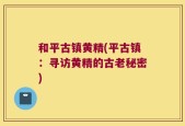 和平古镇黄精(平古镇：寻访黄精的古老秘密)