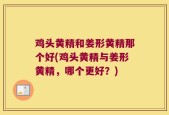 鸡头黄精和姜形黄精那个好(鸡头黄精与姜形黄精，哪个更好？)