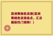 亚洲黄精色资源(亚洲黄精色资源盘点，汇总最新热门视频！)