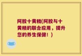 阿胶十黄精(阿胶与十黄精的联合应用，提升您的养生保健！)