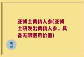 亚博士黄精人参(亚博士研发出黄精人参，具备无限医用价值)