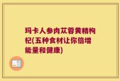 玛卡人参肉苁蓉黄精枸杞(五种食材让你倍增能量和健康)