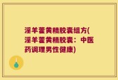 淫羊藿黄精胶囊组方(淫羊藿黄精胶囊：中医药调理男性健康)