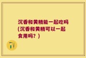 沉香和黄精能一起吃吗(沉香和黄精可以一起食用吗？)