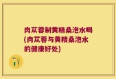肉苁蓉制黄精桑泡水喝(肉苁蓉与黄精桑泡水的健康好处)
