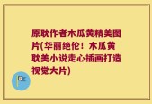 原耽作者木瓜黄精美图片(华丽绝伦！木瓜黄耽美小说走心插画打造视觉大片)