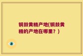 铜鼓黄精产地(铜鼓黄精的产地在哪里？)