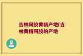 吉林阿胶黄精产地(吉林黄精阿胶的产地