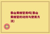 泰山黄精管用吗(泰山黄精管的功效与使用方法)