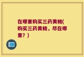 在哪里购买三药黄精(购买三药黄精，尽在哪里？)