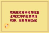 玫瑰花红枣枸杞黄精泡水喝(红枣枸杞黄精泡花茶，滋补养生佳品)